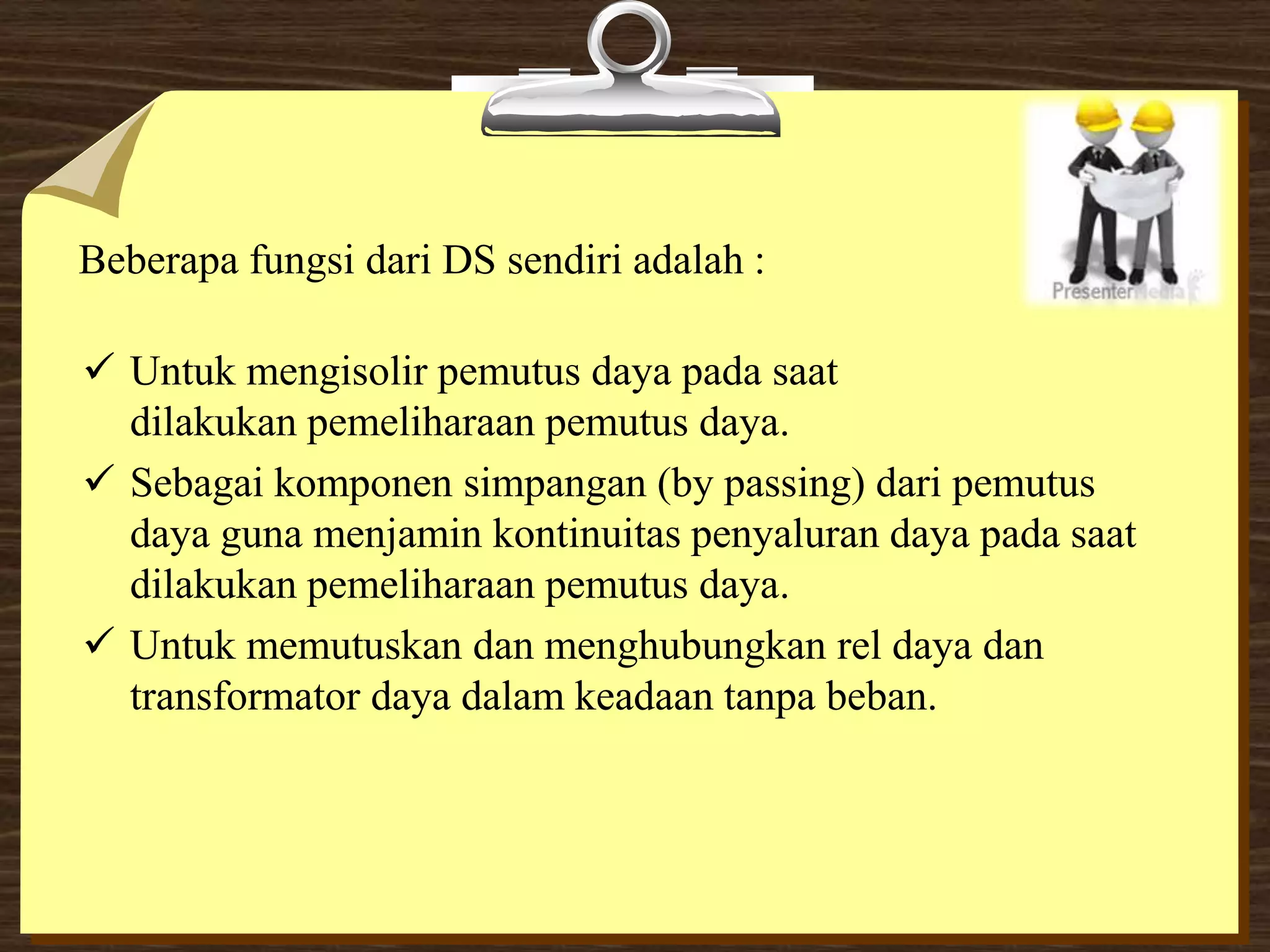 Beberapa fungsi dari DS sendiri adalah :
 Untuk mengisolir pemutus daya pada saat
dilakukan pemeliharaan pemutus daya.
 Sebagai komponen simpangan (by passing) dari pemutus
daya guna menjamin kontinuitas penyaluran daya pada saat
dilakukan pemeliharaan pemutus daya.
 Untuk memutuskan dan menghubungkan rel daya dan
transformator daya dalam keadaan tanpa beban.
 