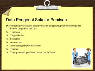 Data Pengenal Sakelar Pemisah
Disconnecting switch dapat dibuat berkutub tunggal ataupun berkutub tiga dan
ditandai dengan hal berikut :
 Tegangan
 Tingkat isolasi
 Frekuensi
 Arus normal
 Arus hubung singkat maksimum
 Tekanan
 Tegangan untuk peralatan kontrol dan indikator
 