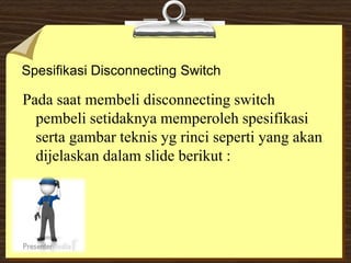 Spesifikasi Disconnecting Switch
Pada saat membeli disconnecting switch
pembeli setidaknya memperoleh spesifikasi
serta gambar teknis yg rinci seperti yang akan
dijelaskan dalam slide berikut :
 