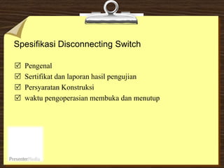 Spesifikasi Disconnecting Switch
 Pengenal
 Sertifikat dan laporan hasil pengujian
 Persyaratan Konstruksi
 waktu pengoperasian membuka dan menutup
 