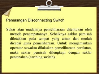 Pemasngan Disconnecting Switch
Sukar atau mudahnya pemeliharaan ditentukan oleh
metode penempatannya. Sebaiknya saklar pemisah
diletakkan pada tempat yang aman dan mudah
dicapai guna pemeliharaan. Untuk mengamankan
operator sewaktu dilakukan pemeliharaan peralatan,
maka saklar pemisah dilengkapi dengan saklar
pentanahan (earthing switch).
 