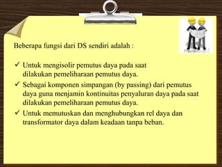 Beberapa fungsi dari DS sendiri adalah :
 Untuk mengisolir pemutus daya pada saat
dilakukan pemeliharaan pemutus daya.
 Sebagai komponen simpangan (by passing) dari pemutus
daya guna menjamin kontinuitas penyaluran daya pada saat
dilakukan pemeliharaan pemutus daya.
 Untuk memutuskan dan menghubungkan rel daya dan
transformator daya dalam keadaan tanpa beban.
 