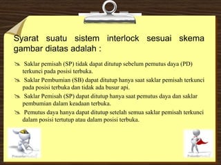 Syarat suatu sistem interlock sesuai skema
gambar diatas adalah :
 Saklar pemisah (SP) tidak dapat ditutup sebelum pemutus daya (PD)
terkunci pada posisi terbuka.
 Saklar Pembumian (SB) dapat ditutup hanya saat saklar pemisah terkunci
pada posisi terbuka dan tidak ada busur api.
 Saklar Pemisah (SP) dapat ditutup hanya saat pemutus daya dan saklar
pembumian dalam keadaan terbuka.
 Pemutus daya hanya dapat ditutup setelah semua saklar pemisah terkunci
dalam posisi tertutup atau dalam posisi terbuka.
 