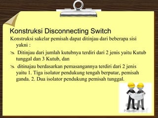 Konstruksi Disconnecting Switch
Konstruksi sakelar pemisah dapat ditinjau dari beberapa sisi
yakni :
 Ditinjau dari jumlah kutubnya terdiri dari 2 jenis yaitu Kutub
tunggal dan 3 Kutub, dan
 ditinajau berdasarkan pemasangannya terdiri dari 2 jenis
yaitu 1. Tiga isolator pendukung tengah berputar, pemisah
ganda. 2. Dua isolator pendukung pemisah tunggal.
 