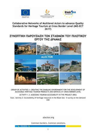 1
Collaborative Networks of Multilevel Actors to advance Quality
Standards for Heritage Tourism at Cross Border Level (MIS-ECT
2617)
ΣΥΝΟΠΤΙΚΗ ΠΑΡΟΥΣΙΑΣΗ ΤΩΝ ΣΤΑΘΜΩΝ ΤΟΥ ΠΙΛΟΤΙΚΟΥ
ΕΡΓΟΥ ΤΗΣ ΔΡΑΜΑΣ
GROUP OF ACTIVITIES 1: CREATING THE ENABLING ENVIRONMENT FOR THE DEVELOPMENT OF
ACCESSIBLE HERITAGE TOURISM PRODUCTS AND SERVICES AT CROSS BORDER LEVEL
ACTIVITY 1.3: ASSESSING TOURISM ACCESSIBILITY IN THE PROJECT AREA
Exec. Activity 2: Accessibility of heritage resources in the Black Sea - E-survey on the demand
side
 
