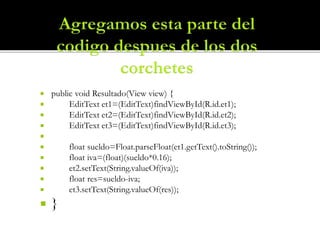 public void Resultado(View view) {
 EditText et1=(EditText)findViewById(R.id.et1);
 EditText et2=(EditText)findViewById(R.id.et2);
 EditText et3=(EditText)findViewById(R.id.et3);

 float sueldo=Float.parseFloat(et1.getText().toString());
 float iva=(float)(sueldo*0.16);
 et2.setText(String.valueOf(iva));
 float res=sueldo-iva;
 et3.setText(String.valueOf(res));
 }
 