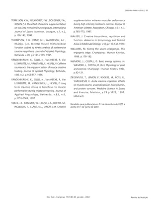 CREATINA PARA ATLETAS | 93
Rev. Nutr., Campinas, 15(1):83-93, jan./abr., 2002 Revista de Nutrição
TERRILLION, K.A., KOLKHORST, F.W., DOLGENER, F.A.,
JOSLYN, S.J. The effect of creatine supplementation
on two 700-m maximal running bouts. International
Journal of Sports Nutrition, Sttutgart, v.7, n.2,
p.138-143, 1997.
THOMPSON, C.H., KEMP, G.J., SANDERSON, A.L.,
RADDA, G.K. Skeletal muscle mithocondrial
function studied by kinetic analysis of postexercise
creatine resynthesis. Journal of Applied Physiology,
Bethesda, v.78, p.2131-2139, 1995.
VANDENBERGHE, K., GILLIS, N., Van HECKE, P., Van
LEEMPUTTE, M., VANSTAPEL, F., HESPEL, P. Caffeine
counteracts the ergogenic action of muscle creatine
loading. Journal of Applied Physiology, Bethesda,
v.80, n.2, p.452-457, 1996.
VANDENBERGHE, K., GILLIS, N., Van HECKE, P., Van
LEEMPUTTE, M., VANGERVEN, L., HESPEL, P. Long
term creatine intake is beneficial to muscle
performance during resistance training. Journal of
Applied Physiology, Bethesda, v.83, n.6,
p.2055-2063, 1997.
VOLEK, J.S., KRAEMER, W.J., BUSH, J.A., BOETES, M.,
INCLEDON, T., CLARK, K.L., LYNCH, J.M. Creatine
supplementation enhance muscular performance
during high intensity resistance exercise. Journal of
American Dietetic Association, Chicago, v.97, n.7,
p.765-770, 1997.
WALKER, J. Creatine biosynthesis, regulation and
function. Advances in Enzymology and Related
Areas in Mollecular Biology, v.50, p.117-142, 1979.
WILLIAMS, M. Rating the sports ergogenics. The
ergogenic edge. Champaing : Human Kinetics,
1998. p.178-182.
WILMORE, J., COSTILL, D. Basic energy systems. In:
WILMORE, J., COSTILL, D. (Ed.). Physiology of sport
and exercise. Champaign : Human Kinetics, 1994.
p.92-121.
ZIEGENFUSS, T., LEMON, P., ROGERS, M., ROSS, R.,
YARASHESKI, K. Acute creatine ingestion: effects
on muscle volume, anaerobic power, fluid volumes,
and protein turnover. Medicine Science in Sports
and Exercise, Madison, v.29 p.S127, 1997.
(Abstract).
Recebido para publicação em 13 de dezembro de 2000 e
aceito em 1 de junho de 2001.
 