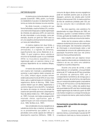 84 | J. PERALTA & O.M.S. AMANCIO
Rev. Nutr., Campinas, 15(1):83-93, jan./abr., 2002Revista de Nutrição
I N T R O D U Ç Ã O
A creatina já era conhecida desde o século
passado (Greenhaff, 1995); porém, sua função
no metabolismo muscular e no desempenho físico
tornou-se motivo de interesse nos anos recentes.
Na célula muscular, a creatina em sua
forma fosforilada, creatina-fosfato (CP), constitui
uma reserva de energia para a rápida regeneração
do trifosfato de adenosina (ATP), em exercícios
de alta intensidade e curta duração, como por
exemplo, durante um sprint de 100m rasos ou
em uma seqüência de levantamento de peso em
um treino de halterofilismo.
A creatina orgânica tem duas fontes, a
síntese pelo próprio organismo, a partir de 3
aminoácidos; e a ingestão de alimentos,
especificamente das carnes (Redondo et al.,
1996). O pool orgânico desta substância
encontra-se localizado quase na sua totalidade
(95%) na musculatura esquelética e sua
regeneração após um exercício intenso é um
processo dependente da via oxidativa (Mayes,
1996).
A maioria dos estudos de suplementação
com creatina tem mostrado a possibilidade de
aumentar o pool orgânico deste composto em
10 a 20%, embora alguns estudos tenham
evidenciado acréscimo de até 50% em seus níveis
totais, após a suplementação em indivíduos não
vegetarianos (Burke & Berning, 1996). Estes
autores relatam que em atletas vegetarianos o
aumento chega em torno dos 60%. A ampliação
da reserva de energia no músculo através da
creatina tem permitido aprimorar o desempenho
físico de atletas (Volek et al., 1997; Ziegenfuss et
al., 1997). Contudo, nem todas as pesquisas têm
mostrado efeitos significativos após a
suplementação com este composto (Dawson
et al., 1995; Terrillion et al., 1997).
São considerados recursos ergogênicos as
substâncias (entre elas a creatina), os processos,
ou os procedimentos que podem, ou são
percebidos como sendo capazes de melhorar o
desempenho esportivo (Williams, 1998). O
consumo de alguns destes recursos ergogênicos
pode ter resultado positivo para as provas de
dopagem, portanto são vetados pelo Comitê
Olímpico Internacional (COI). A creatina está fora
da lista de substâncias proibidas pelo COI, por
isso seu consumo não é considerado como
doping.
No meio esportivo, esta substância foi
popularizada nos Jogos Olímpicos de 1992, em
Barcelona, quando o corredor britânico Linford
Christie, ganhador da medalha de ouro nos 100m
rasos, creditou sua vitória ao consumo da creatina.
Ainda não há consenso sobre os efeitos
colaterais resultantes do consumo de creatina por
tempo prolongado. São necessárias campanhas
de informação e conscientização sobre a real
necessidade de consumo de suplementos para a
população fisicamente ativa que não pratica
exercícios físicos profissionalmente.
Este trabalho tem por objetivo revisar
alguns aspectos relacionados ao metabolismo da
creatina e ao seu uso como uma substância
ergogênica na prática desportiva.
Durante uma prova de corrida, a cada
passo dado por um competidor, uma quantidade
próxima de 1019
moléculas de ATP são convertidas
em difosfato de adenosina ADP, com a
correspondente transferência de energia para o
trabalho muscular; de certa forma, isto significaria
que um maratonista poderia gastar o equivalente
a 75 kg de ATP durante a corrida (Newsholme
et al., 1994). Como o atleta não poderia levar
esta quantidade de ATP, este fato é resolvido pela
rápida regeneração da molécula a partir do ADP
e do fosfato inorgânico e a energia fornecida por
outro composto de reserva: pela creatina fosfato
(CP).
Fornecimento anaeróbio de energia:
sistema ATP - CP
Durante os primeiros segundos de um
exercício intenso, a concentração muscular de ATP
é mantida em nível mais ou menos constante. O
 