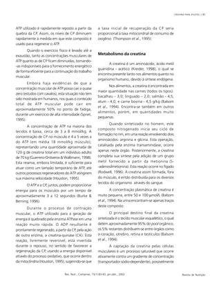 CREATINA PARA ATLETAS | 85
Rev. Nutr., Campinas, 15(1):83-93, jan./abr., 2002 Revista de Nutrição
ATP utilizado é rapidamente reposto a partir da
quebra da CP. Assim, os níveis de CP diminuem
rapidamente à medida em que este composto é
usado para regenerar o ATP.
Quando o exercício físico é levado até a
exaustão, tanto as concentrações musculares de
ATP quanto as de CP ficam diminuídas, tornando-
-as indisponíveis para o fornecimento energético
de forma eficiente para a continuação do trabalho
muscular.
Embora haja evidências de que a
concentração muscular de ATP possa cair a quase
zero (estudos com cavalos), esta situação não tem
sido mostrada em humanos, nos quais o conteúdo
total de ATP muscular pode cair em
aproximadamente 50% no ponto de fadiga,
durante um exercício de alta intensidade (Spriet,
1995).
A concentração de ATP na maioria dos
tecidos é baixa, cerca de 3 a 8 mmol/kg. A
concentração de CP no músculo é 4 a 5 vezes a
do ATP (em média 18 mmol/kg músculo),
representando uma quantidade aproximada de
120 g de creatina total em um indivíduo adulto
de 70 kg (Guerrero-Ontiveros & Wallimann, 1998).
Esta reserva, embora limitada, é suficiente para
atuar como um tampão temporário de ATP, até
outros processos regeneradores do ATP atingirem
sua máxima velocidade (Houston, 1995).
O ATP e a CP, juntos, podem proporcionar
energia para os músculos por um tempo de
aproximadamente 3 a 12 segundos (Burke &
Berning, 1996).
Durante o processo de contração
muscular, o ATP utilizado para a geração de
energia é quebrado pela enzima ATPase em uma
reação muito rápida. O ADP resultante é
prontamente regenerado, a partir da CP, pela ação
de outra enzima, a creatina-quinase (CK). Esta
reação, livremente reversível, está invertida
durante o repouso, no sentido de favorecer a
regeneração da CP, usando a energia disponível
através do processo oxidativo, que ocorre dentro
da mitocôndria (Houston, 1995), sugerindo-se que
a taxa inicial de recuperação da CP seria
proporcional à taxa mitocondrial de consumo de
oxigênio (Thompson et al., 1995).
Metabolismo da creatina
A creatina é um aminoácido, ácido metil
guanidina - acético (Kreider, 1998), o qual se
encontra presente tanto nos alimentos quanto no
organismo humano, devido à síntese endógena.
Nos alimentos, a creatina é encontrada em
maior quantidade nas carnes (todos os tipos):
bacalhau - 3,0; linguado - 2,0; salmão - 4,5;
atum - 4,0; e carne bovina - 4,5 g/kg (Balsom
et al., 1994). Encontra-se também em outros
alimentos, porém, em quantidades muito
pequenas.
Quando sintetizado no homem, este
composto nitrogenado inicia seu ciclo de
formação no rim, em uma reação envolvendo dois
aminoácidos: arginina e glicina. Esta operação,
catalisada pela enzima transaminidase, ocorre
apenas neste órgão. Posteriormente, a creatina
completa sua síntese pela adição de um grupo
metil fornecido a partir da metionina (S-
-adenosilmetionina). Esta reação ocorre no fígado
(Rodwell, 1996). A creatina assim formada, fora
do músculo, é então distribuída para os diversos
tecidos do organismo através do sangue.
A concentração plasmática de creatina é
muito pequena, entre 50 e 100 µmol/L (Balsom
et al., 1994). Na urina encontram-se apenas traços
deste composto.
O principal destino final da creatina
sintetizada é o tecido muscular esquelético, o qual
detém aproximadamente 95% do pool orgânico;
os 5% restantes distribuem-se entre órgãos como
o coração, cérebro, retina e testículos (Balsom
et al., 1994).
A captação da creatina pelas células
musculares é um processo saturável que ocorre
ativamente contra um gradiente de concentração
(transportador sódio-dependente), possivelmente
 