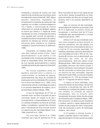 86 | J. PERALTA & O.M.S. AMANCIO
Rev. Nutr., Campinas, 15(1):83-93, jan./abr., 2002Revista de Nutrição
envolvendo a interação da creatina com sítios
específicos da membrana que reconhecem parte
da molécula da creatina (Greenhaff, 1997). Alguns
possíveis mecanismos reguladores do
armazenamento intracelular de creatina têm sido
sugeridos: em um deles, na síntese endógena no
rim e fígado, a concentração de creatina
influenciaria um controle de feedback negativo
na enzima que catalisa a 1a
reação de síntese
(transferase); em outro, a homeostase da creatina
seria regulada pelo controle da expressão e
atividade da proteína transportadora de creatina,
podendo ser afetada por diversos análogos
estruturais desta substância ou inibidores
metabólicos (Guerrero-Ontiveros & Wallimann,
1998).
Diariamente, um indivíduo adulto, com
uma dieta habitual variada (mista), ingere
aproximadamente 1.g de creatina, e uma
quantidade similar é produzida pelo fígado para
atingir as necessidades diárias. Este total (cerca
de 2.g), equivale aproximadamente à creatina
reciclada diariamente pelo organismo (Greenhaff,
1995).
No músculo esquelético existe um
equilíbrio reversível entre a creatina e a
creatina-fosfato: na condição de repouso,
aproximadamente dois terços do conteúdo de
creatina está na forma fosforilada (CP) e o restante
fica na forma livre (Balsom et al., 1994). Como
anteriormente referido, a fosforilação da creatina
é um processo dependente de oxigênio, isto é,
da fosforilação oxidativa (Mayes, 1996).
A taxa de degradação da CP tem se
mostrado maior nas fibras musculares do tipo II
(contração rápida) em relação às do tipo I
(contração lenta), e a disponibilidade de CP como
um substrato energético nas fibras de contração
rápida é considerada o possível fator limitante
para a manutenção da força muscular durante
um exercício de alta intensidade (Balsom et al.,
1994; Greenhaff et al., 1994).
Por outro lado, Gariod et al. (1994)
mostraram que a taxa de ressíntese da CP nas
fibras musculares do tipo I é mais rápida do que
nas do tipo II, devido, provavelmente, ao maior
potencial aeróbio das fibras de contração lenta;
portanto, este é um processo dependente de
oxigênio.
Após um exercício de alta intensidade,
aproximadamente metade da concentração inicial
de CP é regenerada no primeiro minuto de
recuperação; a ressíntese total da CP ficaria
completada após aproximadamente 5 minutos
(Soderlund & Hultman, 1991).
Embora a CP não seja considerada como
uma fonte energética primária durante os
exercícios submáximos, tem sido relatada uma
relação inversa entre a intensidade do exercício e
o nível de CP nos músculos exercitados. Em
indivíduos submetidos a exercícios de bicicleta em
uma intensidade entre 60 e 70% do VO2
max.
durante 80 minutos, tem se demonstrado uma
diminuição dos níveis de CP para
aproximadamente 40% dos valores iniciais
(Broberg & Sahlin, 1989). Assim, parece que estas
quantidades diminuem até mesmo durante o
exercício submáximo, mas os estoques musculares
não são consumidos no mesmo grau como em
um exercício de alta intensidade. Segundo
Willmore & Costill (1994), os níveis de CP podem
ser reduzidos em 10 - 15% do conteúdo inicial,
após 10 - 12 segundos de exercício intenso.
A creatina na forma fosforilada, como
reserva de fosfatos de alta energia, não permite
unicamente a manutenção dos níveis de ATP
intracelular em condições de trabalho muscular,
mas também, na condição de repouso
(recuperação), atua no músculo como
transportador de grupos fosfato de alta energia
da mitocôndria para o citoplasma (Mayes, 1996).
Este mecanismo, na célula muscular esquelética
e cardíaca, permite o rápido deslocamento de
fosfatos de alta energia da matriz mitocondrial,
onde são produzidos a partir da fosforilação
oxidativa, até o citosol.
A CP também é utilizada durante o
trabalho anaeróbio (láctico) intermediário - 15
segundos até alguns minutos, quando sua quebra
 