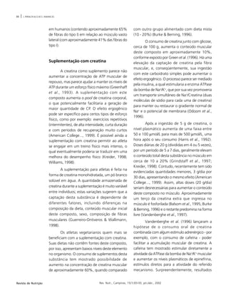 88 | J. PERALTA & O.M.S. AMANCIO
Rev. Nutr., Campinas, 15(1):83-93, jan./abr., 2002Revista de Nutrição
em humanos (contendo aproximadamente 65%
de fibras do tipo I) em relação ao músculo vasto
lateral (com aproximadamente 41% das fibras do
tipo I).
Suplementação com creatina
A creatina como suplemento parece não
aumentar a concentração de ATP muscular de
repouso, mas parece ajudar a manter os níveis de
ATP durante um esforço físico máximo (Greenhaff
et al., 1993). A suplementação com este
composto aumenta o pool de creatina corporal,
o que potencialmente facilitaria a geração de
maior quantidade de CP. O efeito ergogênico
pode ser específico para certos tipos de esforço
físico, como por exemplo: exercícios repetitivos
(intermitentes), de alta intensidade, curta duração
e com períodos de recuperação muito curtos
(American College..., 1999). É possível ainda a
suplementação com creatina permitir ao atleta
se engajar em um treino físico mais intenso, o
qual eventualmente poderia se traduzir em uma
melhora do desempenho físico (Kreider, 1998;
Williams, 1998).
A suplementação para atletas é feita na
forma de creatina monohidratada, um pó branco
solúvel em água. A quantidade armazenada de
creatina durante a suplementação é muito variável
entre indivíduos; estas variações sugerem que a
captação desta substância é dependente de
diferentes fatores, incluindo diferenças na
composição da dieta, conteúdo muscular inicial
deste composto, sexo, composição de fibras
musculares (Guerreiro-Ontiveros & Wallimann,
1998).
Os atletas vegetarianos quem mais se
beneficiam com a suplementação com creatina.
Suas dietas não contêm fontes deste composto,
por isso, apresentam baixos níveis deste elemento
no organismo. O consumo de suplementos desta
substância tem mostrado possibilidade de
aumento na concentração de creatina muscular
de aproximadamente 60%, quando comparado
com outro grupo alimentado com dieta mista
(10 - 20%) (Burke & Berning, 1996).
O consumo de creatina junto com glicose,
cerca de 100 g, aumenta o conteúdo muscular
deste composto em aproximadamente 10%,
conforme exposto por Green et al. (1996). Há uma
elevação da captação de creatina pela fibra
muscular, e, conseqüentemente, sua ingestão
com este carboidrato simples pode aumentar o
efeito ergogênico. O processo parece ser mediado
pela insulina, a qual estimularia a enzima ATPase
da bomba de Na+
/K+
, que por sua vez promoveria
um transporte simultâneo de Na+
/Creatina (duas
moléculas de sódio para cada uma de creatina)
para manter ou restaurar o gradiente normal de
Na+
e o potencial de membrana (Odoom et al.,
1996).
Após a ingestão de 5 g de creatina, o
nível plasmático aumenta de uma faixa entre
50 e 100 µmol/L para mais de 500 µmol/L, uma
hora após o seu consumo (Harris et al., 1992).
Doses diárias de 20 g (divididas em 4 ou 5 vezes),
por um período de 5 a 7 dias, geralmente elevam
o conteúdo total desta substância no músculo em
cerca de 10 a 20% (Grindstaff et al., 1997;
Kreider, 1998). Contudo, recentemente tem sido
evidenciadas quantidades menores, 3 g/dia por
30 dias, apresentando o mesmo efeito (American
College..., 1999). Assim, altas doses (20 g/dia)
seriam desnecessárias para aumentar o conteúdo
deste composto no músculo. Aproximadamente
um terço da creatina extra que ingressa no
músculo é fosforilada (Balsom et al., 1995; Burke
& Berning, 1996) e o restante predomina na forma
livre (Vandenberghe et al., 1997).
Vandenberghe et al. (1996) lançaram a
hipótese de o consumo oral de creatina
combinada com algum estímulo adrenérgico - por
exemplo, com o consumo de cafeína - poder
facilitar a acumulação muscular de creatina. A
cafeína tem mostrado estimular diretamente a
atividade da ATPase da bomba de Na+
/K+
muscular
e aumentar os níveis plasmáticos de epinefrina,
estímulos diretos para a atividade do referido
mecanismo. Surpreendentemente, resultados
 