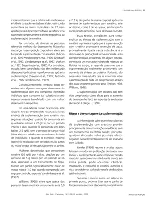 CREATINA PARA ATLETAS | 89
Rev. Nutr., Campinas, 15(1):83-93, jan./abr., 2002 Revista de Nutrição
iniciais indicaram que a cafeína não melhorava a
eficiência da suplementação oral de creatina, não
aumentava os níveis musculares de CP, nem
aperfeiçoava o desempenho físico. A cafeína teria
suprimido completamente o efeito ergogênico da
suplementação de creatina.
Por um lado, são diversas as pesquisas
relevando melhora do desempenho físico e/ou
mudanças na composição corporal em atletas em
função da suplementação com creatina (Balsom
et al., 1995; Vandenberghe et al., 1996; Grindstaff
et al., 1997; Vandenberghe et al., 1997; Volek et
al., 1997; Ziegenfuss et al., 1997). Por outro lado,
estudos bem controlados não têm evidenciado
alterações significativas na performance, após esta
suplementação (Dawson et al., 1995; Redondo
et al., 1996; Terrillion et al., 1997).
Conseqüentemente, embora possa ser
evidenciada alguma vantagem decorrente da
suplementação com este composto, nem todo
indivíduo que consome tal substância será
necessariamente beneficiado com um melhor
desempenho desportivo.
Em uma extensa revisão de estudos a este
respeito, Kreider (1998) relata resultados menos
efetivos da suplementação com creatina nas
seguintes situações: quando foi consumida em
quantidade inferior a 20 g/d e por um período
inferior 5 dias; quando foi consumida em doses
baixas (2-3 g/d), sem o período de carga inicial
(dose alta); em estudos com um número limitado
de indivíduos; e quando o exercício máximo
(sprint) foi realizado com períodos muito curtos
ou muito longos de recuperação entre os sprints.
Mulheres destreinadas que consumiram
creatina (20 g/d) por 4 dias, seguido por um
consumo de 5 g diários por um período de 66
dias, associado a um treinamento de força,
tiveram um ganho significativamente maior de
massa magra (1,0 kg), quando comparado com
o grupo-controle, segundo Vandenberghe et al.
(1997).
Williams (1998) refere que apesar das
pesquisas terem mostrado um aumento entre 0,9
e 2,2 kg de ganho de massa corporal após uma
semana de suplementação com creatina, este
acréscimo, como é de se esperar, em função do
curto período de tempo, não é de massa muscular.
Duas teorias prevalecem para tentar
explicar os efeitos da suplementação com a
creatina: a primeira supõe que a suplementação
com creatina promoveria retenção de água,
provavelmente ligada a esta substância, e a
diminuição da produção de urina associada à esta
complementação, encontrada em alguns estudos,
constituiria um marcador indireto de retenção de
fluídos no corpo; a segunda presume que a
suplementação realmente promoveria um
aumento da síntese de proteína. Portanto, são
necessários mais estudos para se ter certeza sobre
a contribuição de cada um dos processos através
dos quais se obteve ganho de peso (Kreider, 1998;
Williams, 1998).
A suplementação com creatina não tem
sido comprovada como eficaz para o aumento
do desempenho físico em esportes de endurance
(American College..., 1999).
Riscos e desvantagens da suplementação
As informações sobre os efeitos colaterais
da suplementação com creatina provêm
principalmente de comunicações anedóticas, sem
um fundamento científico sólido; portanto,
qualquer discussão sobre possíveis efeitos
negativos da suplementação merece ser analisada
com cuidado.
Kreider (1998) resume e analisa alguns
fatos encontrados em publicações destinadas para
leigos: a suplementação pode promover tensão
muscular; quando consumida durante treinos, em
clima quente, pode ocasionar câimbras
musculares, e consumo de creatina aumenta o
risco de problemas da função renal e de distúrbios
gastrintestinais.
Segundo o mesmo autor, em relação ao
primeiro ponto, pode-se dizer que o ganho de
força e massa corporal (decorrente principalmente
 