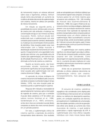 90 | J. PERALTA & O.M.S. AMANCIO
Rev. Nutr., Campinas, 15(1):83-93, jan./abr., 2002Revista de Nutrição
do treinamento) origina um estresse adicional
sobre ossos e ligamentos, embora, nenhum
estudo tenha documentado um aumento da
incidência de lesões decorrente da suplementação
com creatina, mesmo em atletas com períodos
de intenso treinamento.
Em relação ao segundo ponto, a
possibilidade de ocorrer câimbras pelo consumo
de creatina tem sido atribuída a mudanças nas
concentrações de água e sais minerais nas fibras
musculares. Porém, nenhum estudo tem
evidenciado que a suplementação com este
composto possa ocasionar câimbras, desidratação
ou mudanças nas concentrações intramusculares
de eletrólitos. Estas situações podem estar mais
relacionadas com a fadiga muscular e
desidratação resultante do treinamento em clima
quente. O organismo tem uma capacidade muito
grande para eliminar uma quantidade extra de
creatina (da suplementação), sem nenhum tipo
de dificuldade (Poortmans et al., 1997). Pode ser
eliminada na forma de creatina ou creatinina.
Quanto ao terceiro ponto, não foram
encontrados estudos mostrando dano
clinicamente significativo da função hepática ou
renal causada pela suplementação oral com
creatina (American College..., 1999).
A supressão da síntese endógena de
creatina (mecanismo de feedback) pelo consumo
oral deste composto é conhecida há algum tempo
(Walker, 1979), mas esta situação pode ser
revertida quando a suplementação é suspensa.
Pesquisas têm indicado a necessidade de
aproximadamente 4 semanas, após a interrupção
da ingestão de creatina, para que o conteúdo
muscular desta substância e CP de voltem aos
valores normais (Hultman et al., 1996;
Vandenberghe et al., 1997), entretanto,
ainda não é claro se o conteúdo muscular destes
compostos cai abaixo dos níveis normais (basais)
em um período posterior.
Em ratos, a suplementação crônica de
creatina suprime a expressão da proteína
transportadora deste elemento. Este resultado
pode ser extrapolado para indivíduos (atletas) que
cronicamente ingerem este composto. O músculo
humano parece ter um limite máximo para
armazenar esta substância, 150 - 160 mmol/kg
de músculo seco (Guerrero-Ontiveros &
Wallimann, 1998). Isto sugere influência do seu
consumo crônico na síntese endógena, objetivando
prevenir uma acumulação excessiva de creatina
intramuscular. Esta supressão da expressão da
proteína transportadora deste composto pode ser
interpretada como um efeito colateral da
suplementação. Não é aconselhavel o consumo
por longo tempo, sendo recomendado o período
de 1 mês sem consumo de creatina, após 3 meses
de suplementação contínua (Guerrero-Ontiveros
& Wallimann, 1998).
A suplementação com creatina poderia
significar uma desvantagem para alguns atletas.
O fato de este composto poder aumentar o peso
corporal tem sido considerado. Como
desvantagem em esportes basicamente aeróbios,
isto é, o aumento do peso implicaria em custo
energético adicional para movimentar o peso do
corredor (Williams, 1998).
Ainda não se apresentam claramente
definidos os efeitos colaterais decorrentes da
suplementação crônica com creatina.
Conseqüentemente, mais pesquisas são
necessárias.
C O N C L U S Ã O
O consumo de creatina, substância
ergogênica não considerada como doping pelo
Comitê Olímpico Internacional, tem se mostrado
efetivo na melhoria do desempenho esportivo,
porém, em condições específicas de exercício,
principalmente em modalidades de curta duração,
alta intensidade e períodos curtos de recuperação.
Este efeito seria devido ao aumento dos níveis
musculares de creatina, o qual poderia
potencializar a rápida regeneração do ATP. A
suplementação seria mais efetiva naqueles
indivíduos com níveis iniciais baixos deste
 
