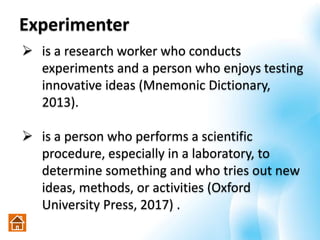 Experimenter
 is a research worker who conducts
experiments and a person who enjoys testing
innovative ideas (Mnemonic Dictionary,
2013).
 is a person who performs a scientific
procedure, especially in a laboratory, to
determine something and who tries out new
ideas, methods, or activities (Oxford
University Press, 2017) .
 
