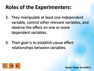 3. They manipulate at least one independent
variable, control other relevant variables, and
observe the effect on one or more
dependent variables.
4. Their goal is to establish cause effect
relationships between variables.
Source: Prado, et.al (2011)
Roles of the Experimenters:
 