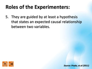 5. They are guided by at least a hypothesis
that states an expected causal relationship
between two variables.
Source: Prado, et.al (2011)
Roles of the Experimenters:
 