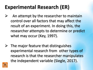 Experimental Research (ER)
 An attempt by the researcher to maintain
control over all factors that may affect the
result of an experiment. In doing this, the
researcher attempts to determine or predict
what may occur (Key, 1997).
 The major feature that distinguishes
experimental research from other types of
research is that the researcher manipulates
the independent variable (Siegle, 2017).
 