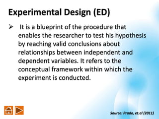Experimental Design (ED)
 It is a blueprint of the procedure that
enables the researcher to test his hypothesis
by reaching valid conclusions about
relationships between independent and
dependent variables. It refers to the
conceptual framework within which the
experiment is conducted.
Source: Prado, et.al (2011)
 