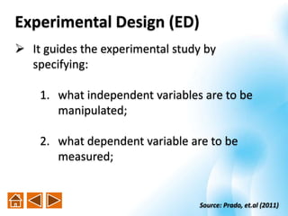  It guides the experimental study by
specifying:
1. what independent variables are to be
manipulated;
2. what dependent variable are to be
measured;
Source: Prado, et.al (2011)
Experimental Design (ED)
 
