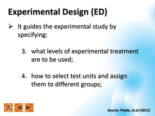  It guides the experimental study by
specifying:
3. what levels of experimental treatment
are to be used;
4. how to select test units and assign
them to different groups;
Source: Prado, et.al (2011)
Experimental Design (ED)
 