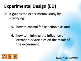  It guides the experimental study by
specifying:
5. how to control for selection bias and
6. how to minimize the influence of
extraneous variables on the result of
the experiment.
Source: Prado, et.al (2011)
Experimental Design (ED)
 