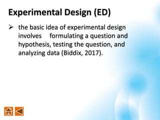  the basic idea of experimental design
involves formulating a question and
hypothesis, testing the question, and
analyzing data (Biddix, 2017).
Experimental Design (ED)
 