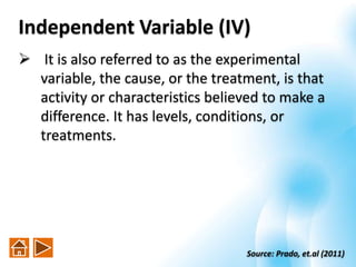 Independent Variable (IV)
 It is also referred to as the experimental
variable, the cause, or the treatment, is that
activity or characteristics believed to make a
difference. It has levels, conditions, or
treatments.
Source: Prado, et.al (2011)
 