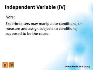 Independent Variable (IV)
Note:
Experimenters may manipulate conditions, or
measure and assign subjects to conditions;
supposed to be the cause.
Source: Prado, et.al (2011)
 