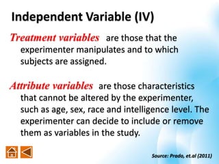 Treatment variables are those that the
experimenter manipulates and to which
subjects are assigned.
Attribute variables are those characteristics
that cannot be altered by the experimenter,
such as age, sex, race and intelligence level. The
experimenter can decide to include or remove
them as variables in the study.
Independent Variable (IV)
Source: Prado, et.al (2011)
 