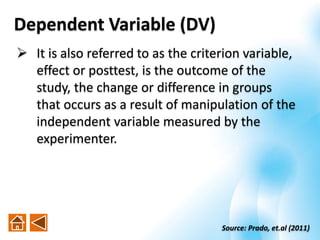 Dependent Variable (DV)
 It is also referred to as the criterion variable,
effect or posttest, is the outcome of the
study, the change or difference in groups
that occurs as a result of manipulation of the
independent variable measured by the
experimenter.
Source: Prado, et.al (2011)
 
