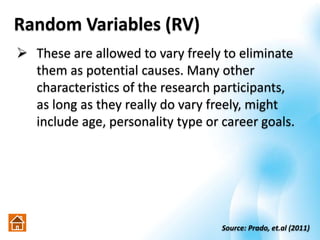 Random Variables (RV)
 These are allowed to vary freely to eliminate
them as potential causes. Many other
characteristics of the research participants,
as long as they really do vary freely, might
include age, personality type or career goals.
Source: Prado, et.al (2011)
 