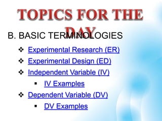 B. BASIC TERMINOLOGIES
 Experimental Research (ER)
 Experimental Design (ED)
 Independent Variable (IV)
 IV Examples
 Dependent Variable (DV)
 DV Examples
 