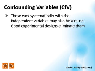Confounding Variables (CfV)
 These vary systematically with the
independent variable; may also be a cause.
Good experimental designs eliminate them.
Source: Prado, et.al (2011)
 