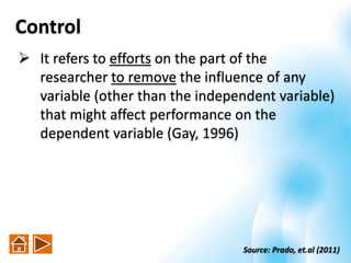 Control
 It refers to efforts on the part of the
researcher to remove the influence of any
variable (other than the independent variable)
that might affect performance on the
dependent variable (Gay, 1996)
Source: Prado, et.al (2011)
 
