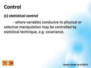 (c) statistical control
- where variables conducive to physical or
selective manipulation may be controlled by
statistical technique, e.g. covariance.
Control
Source: Prado, et.al (2011)
 