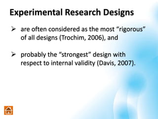 Experimental Research Designs
 are often considered as the most “rigorous”
of all designs (Trochim, 2006), and
 probably the “strongest” design with
respect to internal validity (Davis, 2007).
 