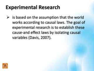 Experimental Research
 is based on the assumption that the world
works according to causal laws. The goal of
experimental research is to establish these
cause-and effect laws by isolating causal
variables (Davis, 2007).
 