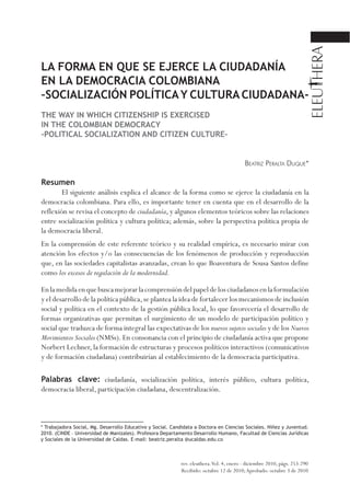 LA FORMA EN QUE SE EJERCE LA CIUDADANÍA 
EN LA DEMOCRACIA COLOMBIANA 
–SOCIALIZACIÓN POLÍTICA Y CULTURA CIUDADANA-THE 
WAY IN WHICH CITIZENSHIP IS EXERCISED 
IN THE COLOMBIAN DEMOCRACY 
–POLITICAL SOCIALIZATION AND CITIZEN CULTURE– 
Beatriz Peralta Duque* 
Resumen 
El siguiente análisis explica el alcance de la forma como se ejerce la ciudadanía en la 
democracia colombiana. Para ello, es importante tener en cuenta que en el desarrollo de la 
reflexión se revisa el concepto de ciudadanía, y algunos elementos teóricos sobre las relaciones 
entre socialización política y cultura política; además, sobre la perspectiva política propia de 
la democracia liberal. 
En la comprensión de este referente teórico y su realidad empírica, es necesario mirar con 
atención los efectos y/o las consecuencias de los fenómenos de producción y reproducción 
que, en las sociedades capitalistas avanzadas, crean lo que Boaventura de Sousa Santos define 
como los excesos de regulación de la modernidad. 
En la medida en que busca mejorar la comprensión del papel de los ciudadanos en la formulación 
y el desarrollo de la política pública, se plantea la idea de fortalecer los mecanismos de inclusión 
social y política en el contexto de la gestión pública local, lo que favorecería el desarrollo de 
formas organizativas que permitan el surgimiento de un modelo de participación político y 
social que traduzca de forma integral las expectativas de los nuevos sujetos sociales y de los Nuevos 
Movimientos Sociales (NMSs). En consonancia con el principio de ciudadanía activa que propone 
Norbert Lechner, la formación de estructuras y procesos políticos interactivos (comunicativos 
y de formación ciudadana) contribuirían al establecimiento de la democracia participativa. 
Palabras clave: ciudadanía, socialización política, interés público, cultura política, 
democracia liberal, participación ciudadana, descentralización. 
* Trabajadora Social, Mg. Desarrollo Educativo y Social. Candidata a Doctora en Ciencias Sociales. Niñez y Juventud. 
2010. (CINDE – Universidad de Manizales). Profesora Departamento Desarrollo Humano, Facultad de Ciencias Jurídicas 
y Sociales de la Universidad de Caldas. E-mail: beatriz.peralta @ucaldas.edu.co 
rev. eleuthera. Vol. 4, enero - diciembre 2010, págs. 253-290 
Recibido: octubre 12 de 2010; Aprobado: octubre 3 de 2010 
 
