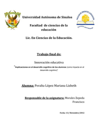 Universidad Autónoma de Sinaloa

                 Facultad de ciencias de la
                        educación

            Lic. En Ciencias de la Educación.




                        Trabajo final de:

                      Innovación educativa
“Implicaciones en el desarrollo cognitivo de los alumnos (como impacta en el
                            desarrollo cognitivo)”




        Alumna: Peralta López Mariana Lizbeth


           Responsable de la asignatura: Morales Zepeda
                                              Francisco


                                                     Fecha: 13/ Diciembre/2012
 