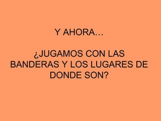 Y AHORA…

    ¿JUGAMOS CON LAS
BANDERAS Y LOS LUGARES DE
       DONDE SON?
 