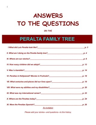 1




                  ANSWERS
              TO THE QUESTIONS
                                             ON THE



                 PERALTA FAMILY TREE
    I What did Luís Peralta look like?                                            p. 3


II. What am I doing on the Peralta family tree?                                  p. 4


III. Where are our stories?                                                      p. 6


IV. How many children did we adopt?                                             p. 13


V. Was I a bandido?                                                             p. 14


VI. Peraltas in Hollywood? Movies in Fruitvale?                                 p. 18


VII. What centuries and places did our lives span?                              p. 19


VIII. What were my abilities and my disabilities?                               p. 20


IX. What was my international career?                                           p. 23


X. Where are the Peraltas today?                                                p. 24


XI. Were the Peraltas Spanish?                                                  p. 26
                                            An invitation

                       Please add your stories—and questions—to this history.
 