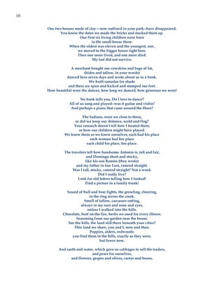 10

     Our two houses made of clay—now outlined in your park--have disappeared.
            You know the dates we made the bricks and stacked them up.
                      Our first six living children were born
                             in the small house there:
                 When the oldest was eleven and the youngest, one,
                     we moved to the bigger house right here.
                     Then one more lived, and one more died:
                              My last did not survive.

                 A merchant bought our cowskins and bags of fat,
                          (hides and tallow, in your words)
               danced here seven days and wrote about us in a book.
                             We built ramadas for shade
                and there we spun and kicked and stamped our feet.
     How beautiful were the dances, how long we danced, how generous we were!

                        No book tells you, Do I love to dance?
                 All of us sang and played--was it guitar and violin?
                  And perhaps a piano that came around the Horn?

                       The Indians, were we close to them,
                   or did we keep our distance, scold and flog?
                  Your research doesn’t tell how I treated them,
                     or how our children might have played.
              We knew them as we knew ourselves, each had his place
                            each woman had her place
                          each child his place, her place.

              The travelers tell how handsome Antonio is, tall and fair,
                           and Domingo short and stocky,
                          like his son Ramón (they wrote)
                     and my father in law Luís, ramrod straight.
                   Was I tall, stocky, ramrod straight? Not a word.
                                   Did I really live?
                      Look for old letters telling how I looked!
                          Find a picture in a family trunk!

               Sound of bull and bear fights, the growling, cheering,
                             in the ring across the creek.
                          Smell of tallow, carcasses rotting,
                        always in my ears and nose and eyes,
                            unless I walked into the hills.
             Chocolate, beef on the fire, herbs we used for every illness.
                     Seasoning from our garden near the house.
                See the hills, the land still there beneath your cities?
                   This land we share, you and I, now and then.
                              Poppies, alders, redwoods:
                  you find them in the hills, exactly as they were,
                                     but fewer now.

           And earth and water, which gave us cabbages to sell the traders,
                             and pears for ourselves,
                 and flowers, grapes and olives, cactus and beans,
 