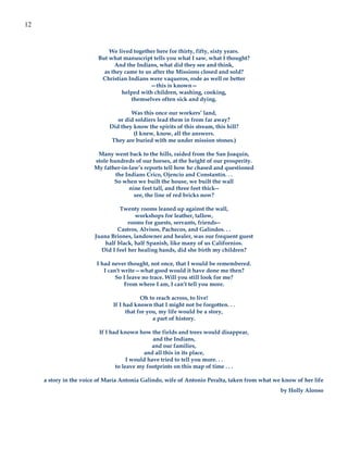 12


                             We lived together here for thirty, fifty, sixty years.
                         But what manuscript tells you what I saw, what I thought?
                               And the Indians, what did they see and think,
                           as they came to us after the Missions closed and sold?
                          Christian Indians were vaqueros, rode as well or better
                                             —this is known—
                                  helped with children, washing, cooking,
                                     themselves often sick and dying.

                                      Was this once our workers’ land,
                                 or did soldiers lead them in from far away?
                              Did they know the spirits of this stream, this hill?
                                       (I knew, know, all the answers.
                               They are buried with me under mission stones.)

                         Many went back to the hills, raided from the San Joaquin,
                        stole hundreds of our horses, at the height of our prosperity.
                        My father-in-law’s reports tell how he chased and questioned
                                the Indians Crico, Ojencio and Constantín. . .
                               So when we built the house, we built the wall
                                     nine feet tall, and three feet thick--
                                       see, the line of red bricks now?

                                  Twenty rooms leaned up against the wall,
                                        workshops for leather, tallow,
                                     rooms for guests, servants, friends--
                                 Castros, Alvisos, Pachecos, and Galindos. . .
                        Juana Briones, landowner and healer, was our frequent guest
                            half black, half Spanish, like many of us Californios.
                          Did I feel her healing hands, did she birth my children?

                         I had never thought, not once, that I would be remembered.
                            I can't write—what good would it have done me then?
                                 So I leave no trace. Will you still look for me?
                                     From where I am, I can’t tell you more.

                                           Oh to reach across, to live!
                               If I had known that I might not be forgotten. . .
                                     that for you, my life would be a story,
                                                a part of history.

                          If I had known how the fields and trees would disappear,
                                                and the Indians,
                                               and our families,
                                            and all this in its place,
                                      I would have tried to tell you more. . .
                                 to leave my footprints on this map of time . . .

     a story in the voice of María Antonia Galindo, wife of Antonio Peralta, taken from what we know of her life
                                                                                               by Holly Alonso
 