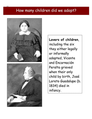13

     How many children did we adopt?




                     Lovers of children,
                     including the six
                     they either legally
                     or informally
                     adopted, Vicente
                     and Encarnación
                     Peralta grieved
                     when their only
                     child by birth, José
                     Loreto Guadalupe (b.
                     1834) died in
                     infancy.
 
