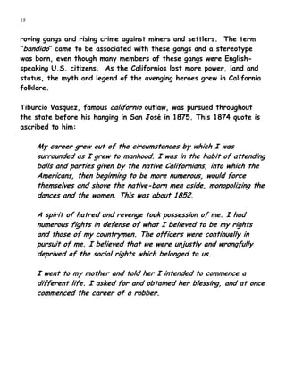 15


roving gangs and rising crime against miners and settlers. The term
“bandido” came to be associated with these gangs and a stereotype
was born, even though many members of these gangs were English-
speaking U.S. citizens. As the Californios lost more power, land and
status, the myth and legend of the avenging heroes grew in California
folklore.

Tiburcio Vasquez, famous californio outlaw, was pursued throughout
the state before his hanging in San José in 1875. This 1874 quote is
ascribed to him:

     My career grew out of the circumstances by which I was
     surrounded as I grew to manhood. I was in the habit of attending
     balls and parties given by the native Californians, into which the
     Americans, then beginning to be more numerous, would force
     themselves and shove the native-born men aside, monopolizing the
     dances and the women. This was about 1852.

     A spirit of hatred and revenge took possession of me. I had
     numerous fights in defense of what I believed to be my rights
     and those of my countrymen. The officers were continually in
     pursuit of me. I believed that we were unjustly and wrongfully
     deprived of the social rights which belonged to us.

     I went to my mother and told her I intended to commence a
     different life. I asked for and obtained her blessing, and at once
     commenced the career of a robber.
 