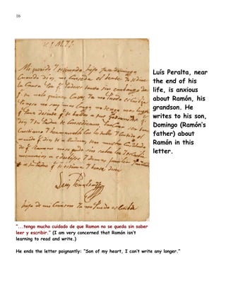 16




                                                              Luís Peralta, near
                                                              the end of his
                                                              life, is anxious
                                                              about Ramón, his
                                                              grandson. He
                                                              writes to his son,
                                                              Domingo (Ramón’s
                                                              father) about
                                                              Ramón in this
                                                              letter.




”...tengo mucho cuidado de que Ramon no se queda sin saber
leer y escribir.” (I am very concerned that Ramón isn’t
learning to read and write.)

He ends the letter poignantly: “Son of my heart, I can’t write any longer.”
 