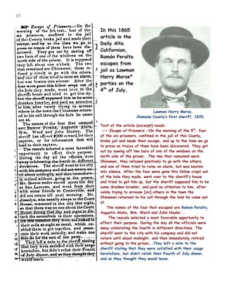 17


     In this 1865
     article in the
     Daily Alta
     Californian,
     Ramón Peralta
     escapes from
     jail as Lawman
     Harry Morse*
     parties on the
     4th of July.



                                Lawman Harry Morse,
                        Alameda County’s first sheriff, 1870.

     Text of the article (excerpt) reads:
      —> Escape of Prisoners.—On the morning of the 5th, four
     of the six prisoners, confined in the jail of this County,
     broke jail and made their escape, and up to the time we go
     to press no traces of them have been discovered. They got
     out by sawing off two bars of one of the windows on the
     north side of the prison...The two that remained were
     Chinamen, they refused positively to go with the others,
     and one of them tried to raise an alarm, but was beaten
     into silence. After the four were gone this fellow crept out
     of the hole they made, went over to the sheriff’s house
     and tried to get him up, but the sheriff supposed him to be
     some drunken brawler, and paid no attention to him, after
     vainly trying to arrouse [sic] others in the town the
     Chinaman returned to his cell through the hole he came out
     at.
         The names of the four that escaped are Ramon Peralta,
     Augustin Abela, Wm. Ward and John Hauler...
          The rascals selected a most favorable opportunity to
     effect their purpose. During the day all the officials were
     away celebrating the fourth in different directions. The
     sheriff went to the city with his company and did not
     return until about midnight, and then immediately retired
     without going to the prison...They left a note to the
     sheriff stating that they were satisfied with their usage
     heretofore, but didn’t relish their Fourth of July dinner,
     and so they thought they would leave.
 