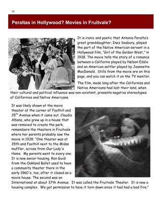 18


Peraltas in Hollywood? Movies in Fruitvale?


                                          It is ironic and poetic that Antonio Peralta’s
                                          great granddaughter, Inez Seabury, played
                                          the part of the Native American servant in a
                                          Hollywood film, “Girl of the Golden West,” in
                                          1938. The movie tells the story of a romance
                                          between a Californio played by Nelson Eddie
                                          and an American settler played by Jeannette
                                          MacDonald. Stills from the movie are on this
                                          page, and you can watch it on the TV monitor.
                                            The film, made long after the Californios and
                                            Native Americans had lost their land, when
their cultural and political influence was non-existent, presents negative stereotypes
of Californios and Native Americans.

It was likely shown at the movie
theater at the corner of Foothill and
35th Avenue when it came out. Claudia
Albano, who grew up in a house that
was removed to create the park,
remembers the theaters in Fruitvale
where her parents probably saw the
movie in 1938: “One theater was at
35th and Foothill next to the Midas
muffler, across from Our Lady's
Home. My parents went to every one.
It is now senior housing. Ron Guidi
from the Oakland Ballet used to have
a community theater there in the
early 1960's, too, after it closed as a
movie house. The second was on
International at about 37th Avenue. It was called the Fruitvale Theater. It is now a
housing complex. We got permission to have it torn down since it had had a bad fire.”
 