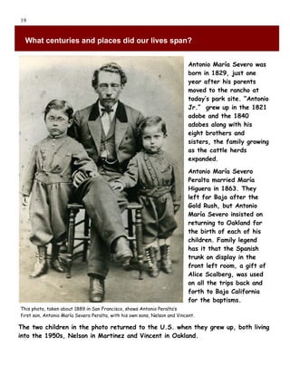19


  What centuries and places did our lives span?


                                                                            Antonio María Severo was
                                                                            born in 1829, just one
                                                                            year after his parents
                                                                            moved to the rancho at
                                                                            today’s park site. “Antonio
                                                                            Jr.” grew up in the 1821
                                                                            adobe and the 1840
                                                                            adobes along with his
                                                                            eight brothers and
                                                                            sisters, the family growing
                                                                            as the cattle herds
                                                                            expanded.

                                                                            Antonio María Severo
                                                                            Peralta married María
                                                                            Higuera in 1863. They
                                                                            left for Baja after the
                                                                            Gold Rush, but Antonio
                                                                            María Severo insisted on
                                                                            returning to Oakland for
                                                                            the birth of each of his
                                                                            children. Family legend
                                                                            has it that the Spanish
                                                                            trunk on display in the
                                                                            front left room, a gift of
                                                                            Alice Scalberg, was used
                                                                            on all the trips back and
                                                                            forth to Baja California
                                                                            for the baptisms.
This photo, taken about 1889 in San Francisco, shows Antonio Peralta’s
first son, Antonio María Severo Peralta, with his own sons, Nelson and Vincent.

The two children in the photo returned to the U.S. when they grew up, both living
into the 1950s, Nelson in Martinez and Vincent in Oakland.
 