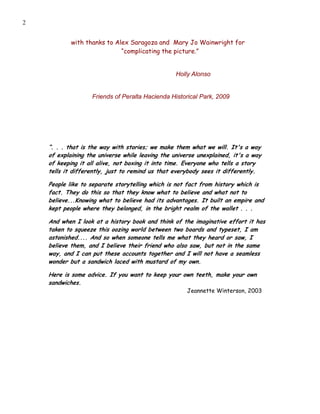2


            with thanks to Alex Saragoza and Mary Jo Wainwright for
                             “complicating the picture.”


                                                  Holly Alonso


                   Friends of Peralta Hacienda Historical Park, 2009




    “. . . that is the way with stories; we make them what we will. It's a way
    of explaining the universe while leaving the universe unexplained, it's a way
    of keeping it all alive, not boxing it into time. Everyone who tells a story
    tells it differently, just to remind us that everybody sees it differently.

    People like to separate storytelling which is not fact from history which is
    fact. They do this so that they know what to believe and what not to
    believe...Knowing what to believe had its advantages. It built an empire and
    kept people where they belonged, in the bright realm of the wallet . . .

    And when I look at a history book and think of the imaginative effort it has
    taken to squeeze this oozing world between two boards and typeset, I am
    astonished.... And so when someone tells me what they heard or saw, I
    believe them, and I believe their friend who also saw, but not in the same
    way, and I can put these accounts together and I will not have a seamless
    wonder but a sandwich laced with mustard of my own.

    Here is some advice. If you want to keep your own teeth, make your own
    sandwiches.
                                                      Jeannette Winterson, 2003
 